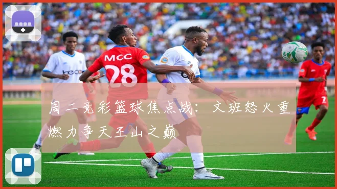 周二竞彩篮球焦点战：文班怒火重燃力争天王山之巅