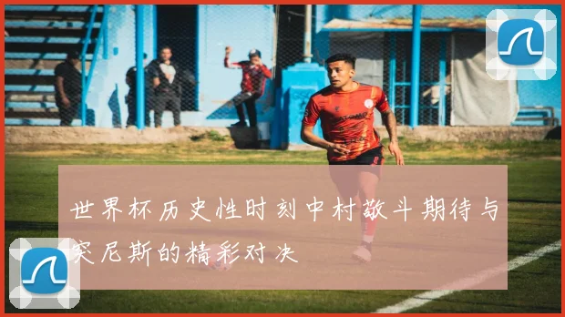 世界杯历史性时刻中村敬斗期待与突尼斯的精彩对决