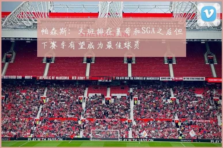 帕森斯：文班排在基奇和SGA之后但下赛季有望成为最佳球员