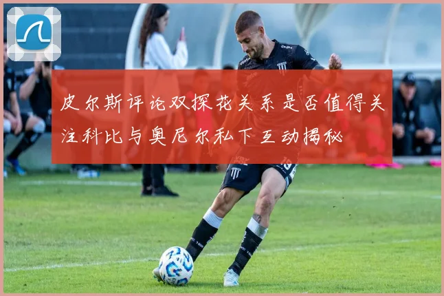 皮尔斯评论双探花关系是否值得关注科比与奥尼尔私下互动揭秘