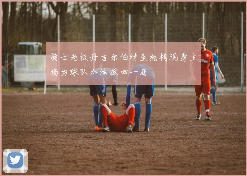 骑士老板丹吉尔伯特坐轮椅现身主场为球队加油扳回一局