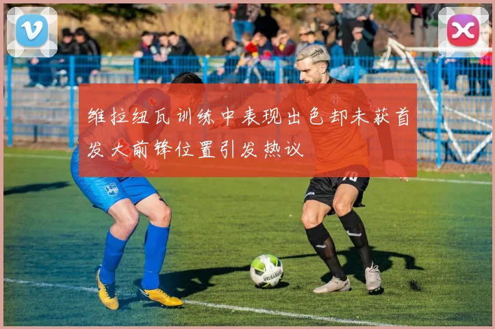 维拉纽瓦训练中表现出色却未获首发大前锋位置引发热议