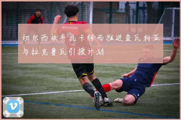 切尔西放弃扎卡转而推进查瓦利亚与拉克鲁瓦引援计划