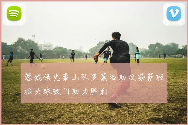 蓉城领先泰山队罗慕洛助攻茹萨轻松头球破门助力胜利