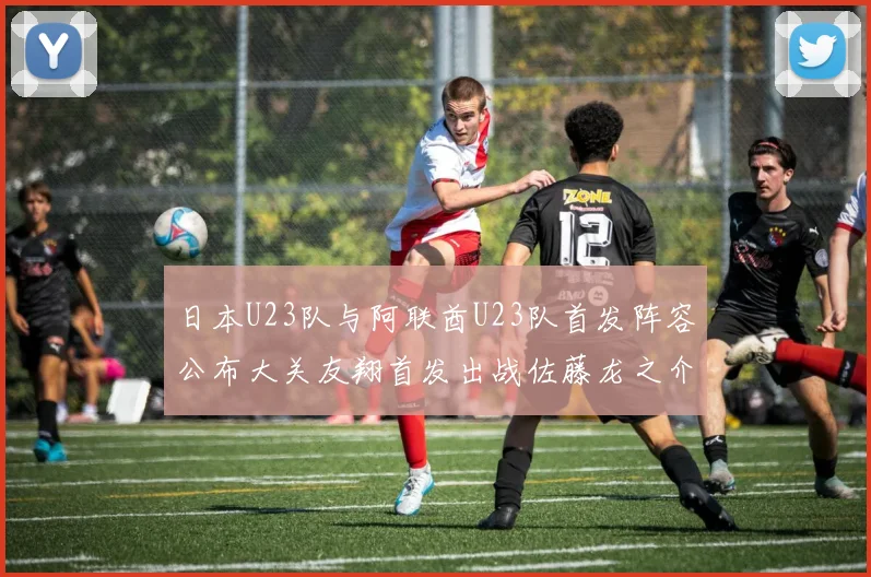 日本U23队与阿联酋U23队首发阵容公布大关友翔首发出战佐藤龙之介替补待命