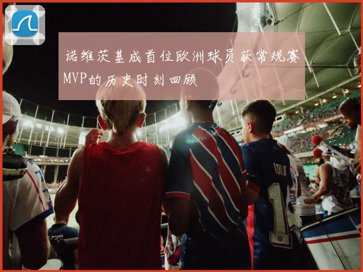 诺维茨基成首位欧洲球员获常规赛MVP的历史时刻回顾