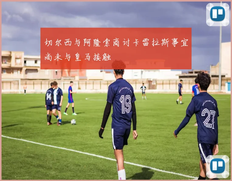 切尔西与阿隆索商讨卡雷拉斯事宜尚未与皇马接触