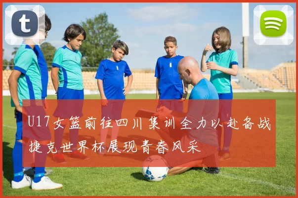 U17女篮前往四川集训全力以赴备战捷克世界杯展现青春风采