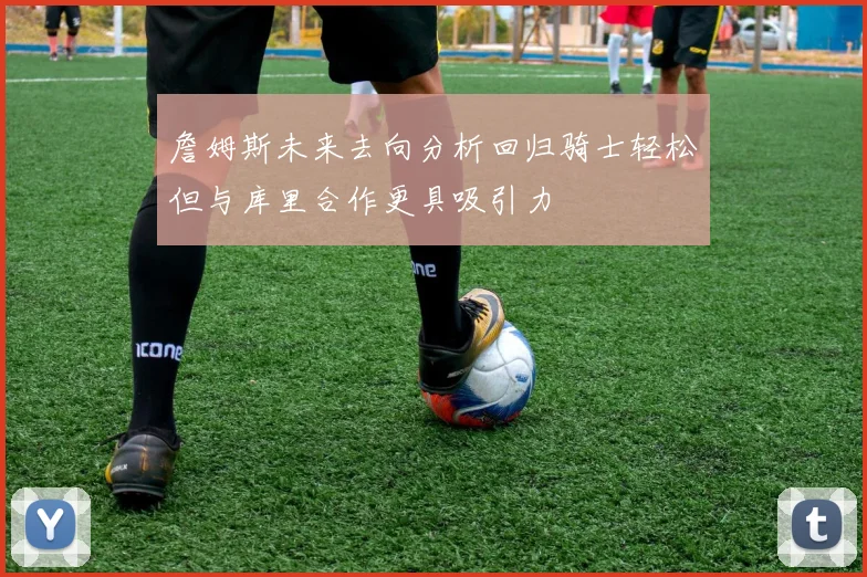 詹姆斯未来去向分析回归骑士轻松但与库里合作更具吸引力