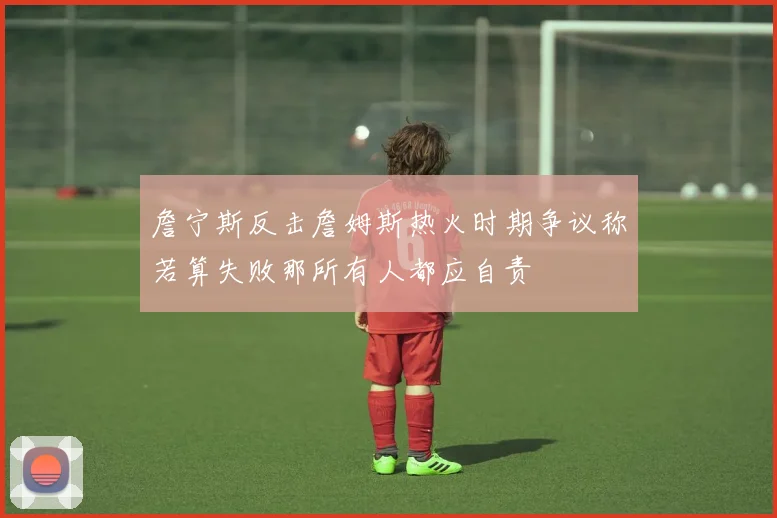 詹宁斯反击詹姆斯热火时期争议称若算失败那所有人都应自责