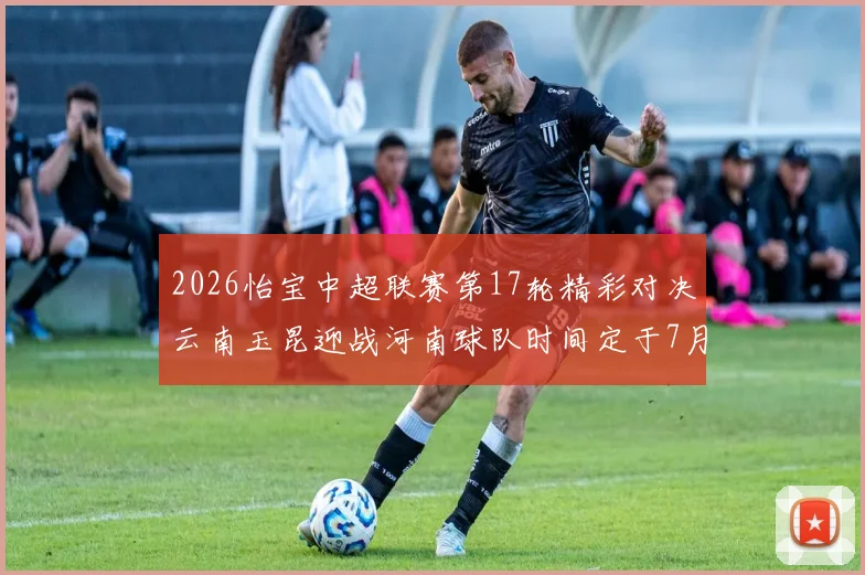 2026怡宝中超联赛第17轮精彩对决云南玉昆迎战河南球队时间定于7月3日晚上20点